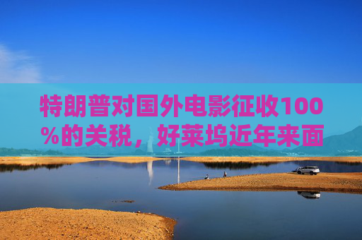 特朗普对国外电影征收100%的关税，好莱坞近年来面临压力