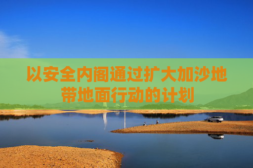 以安全内阁通过扩大加沙地带地面行动的计划