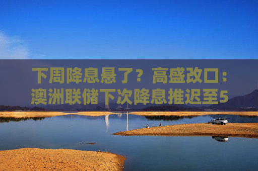 下周降息悬了？高盛改口：澳洲联储下次降息推迟至5月