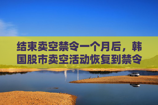 结束卖空禁令一个月后，韩国股市卖空活动恢复到禁令开始前的水平