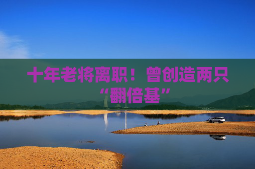 十年老将离职！曾创造两只“翻倍基”