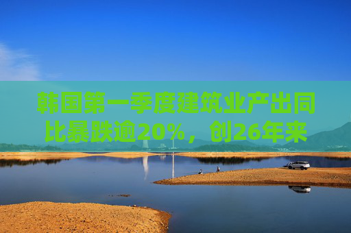 韩国第一季度建筑业产出同比暴跌逾20%，创26年来最大降幅