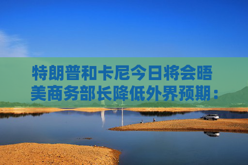 特朗普和卡尼今日将会晤 美商务部长降低外界预期：结果或难完美
