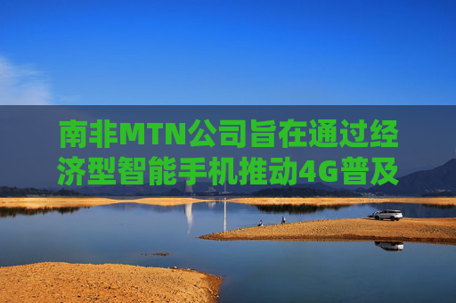 南非MTN公司旨在通过经济型智能手机推动4G普及