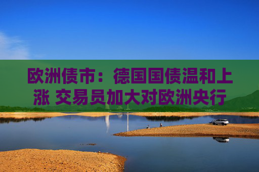 欧洲债市：德国国债温和上涨 交易员加大对欧洲央行的降息押注