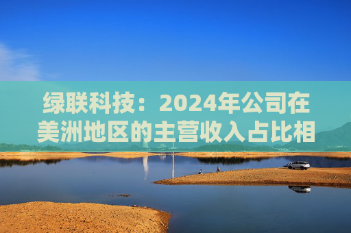 绿联科技：2024年公司在美洲地区的主营收入占比相对较低