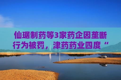 仙琚制药等3家药企因垄断行为被罚，津药药业四度“上榜”