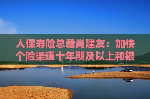 人保寿险总裁肖建友：加快个险渠道十年期及以上和银保渠道五年期业务发展