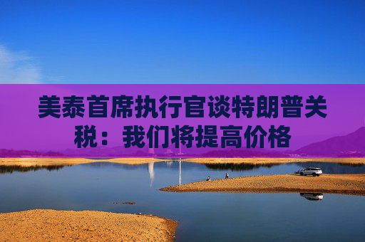 美泰首席执行官谈特朗普关税：我们将提高价格