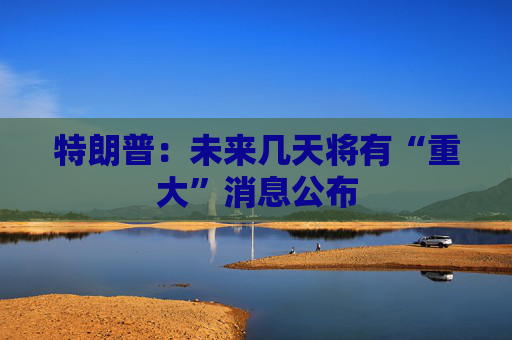 特朗普：未来几天将有“重大”消息公布