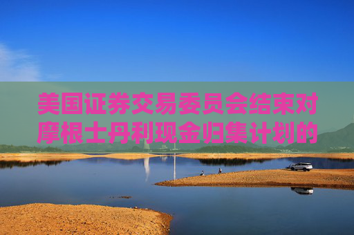 美国证券交易委员会结束对摩根士丹利现金归集计划的调查，不采取执法行动