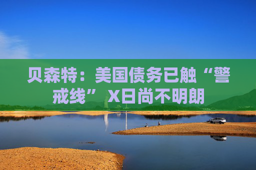贝森特：美国债务已触“警戒线” X日尚不明朗