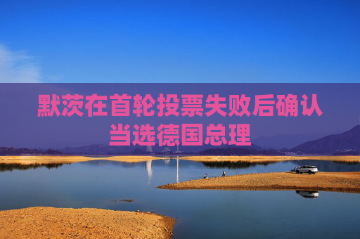 默茨在首轮投票失败后确认当选德国总理