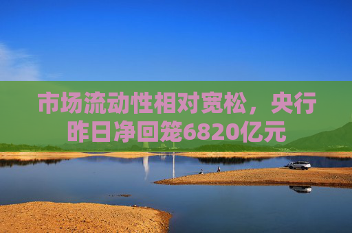 市场流动性相对宽松，央行昨日净回笼6820亿元  第1张