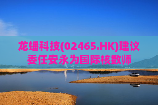龙蟠科技(02465.HK)建议委任安永为国际核数师