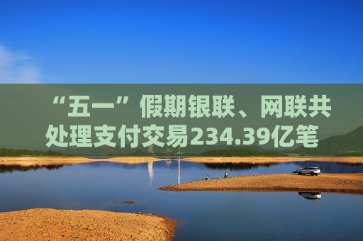 “五一”假期银联、网联共处理支付交易234.39亿笔