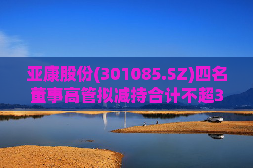 亚康股份(301085.SZ)四名董事高管拟减持合计不超37万股