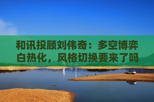 和讯投顾刘伟奇：多空博弈白热化，风格切换要来了吗？