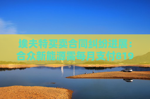 埃夫特买卖合同纠纷进展：合众新能源需每月支付819万元
