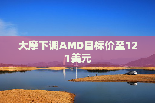 大摩下调AMD目标价至121美元