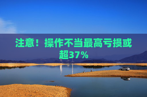 注意！操作不当最高亏损或超37%