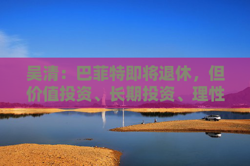 吴清：巴菲特即将退休，但价值投资、长期投资、理性投资、努力回报投资者等理念不会退休