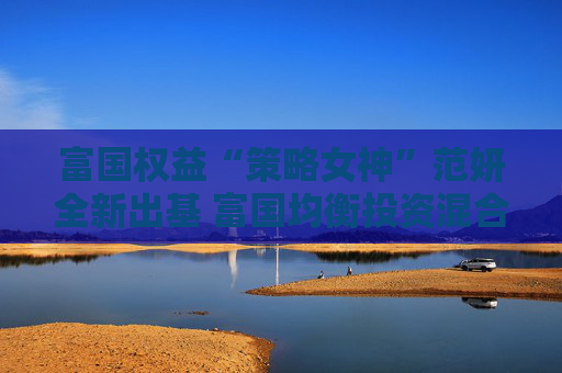 富国权益“策略女神”范妍全新出基 富国均衡投资混合型基金5月12日首发
