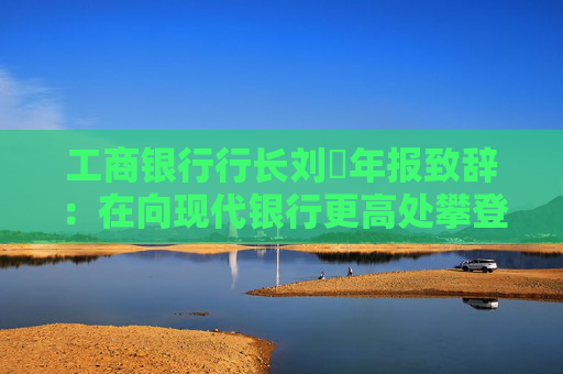工商银行行长刘珺年报致辞：在向现代银行更高处攀登中书写了高质量发展的新篇章