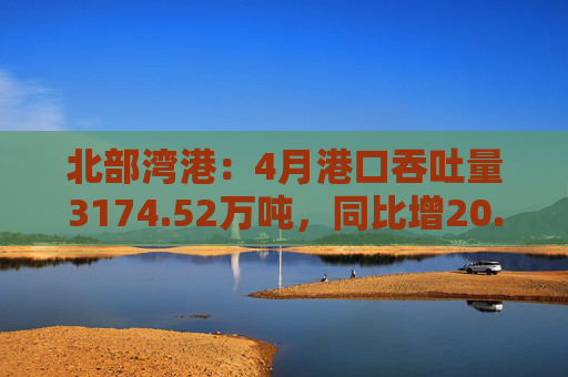 北部湾港：4月港口吞吐量3174.52万吨，同比增20.32%！2025年累计吞吐量为1.12亿吨，同比增长14.89%