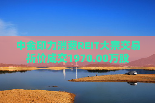 中金印力消费REIT大宗交易折价成交1970.00万股