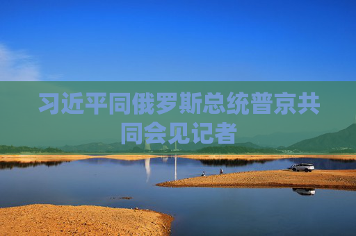 习近平同俄罗斯总统普京共同会见记者