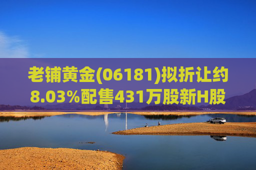 老铺黄金(06181)拟折让约8.03%配售431万股新H股 净筹约26.98亿港元  第1张