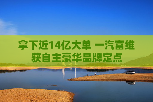拿下近14亿大单 一汽富维获自主豪华品牌定点