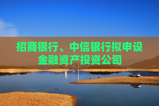 招商银行、中信银行拟申设金融资产投资公司