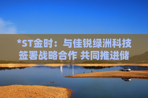 *ST金时：与佳锐绿洲科技签署战略合作 共同推进储能技术创新