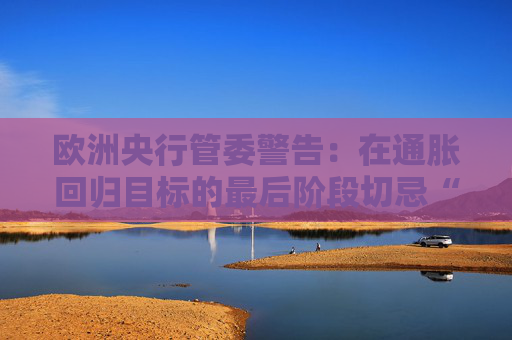 欧洲央行管委警告：在通胀回归目标的最后阶段切忌“过度乐观”