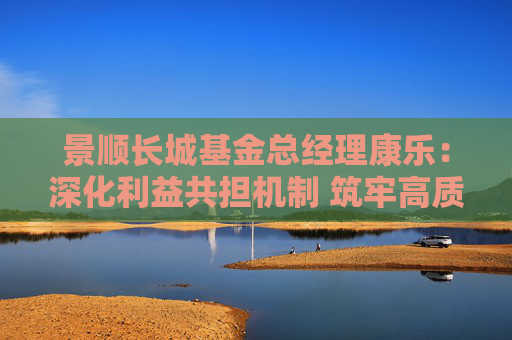 景顺长城基金总经理康乐：深化利益共担机制 筑牢高质量发展根基