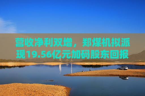 营收净利双增，郑煤机拟派现19.56亿元加码股东回报  第1张