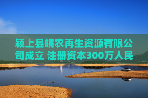 颍上县皖农再生资源有限公司成立 注册资本300万人民币
