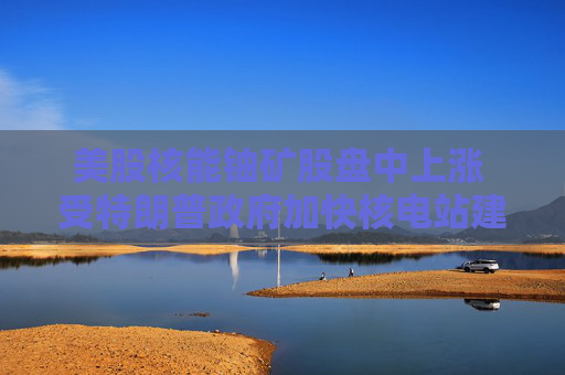 美股核能铀矿股盘中上涨 受特朗普政府加快核电站建设消息提振