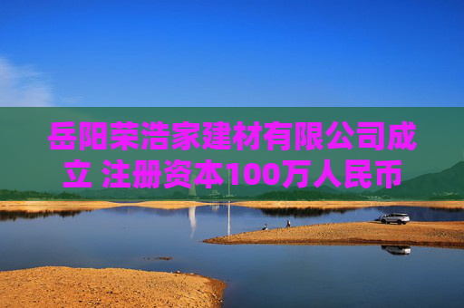 岳阳荣浩家建材有限公司成立 注册资本100万人民币