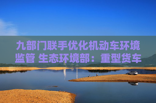 九部门联手优化机动车环境监管 生态环境部：重型货车排放监管是重点