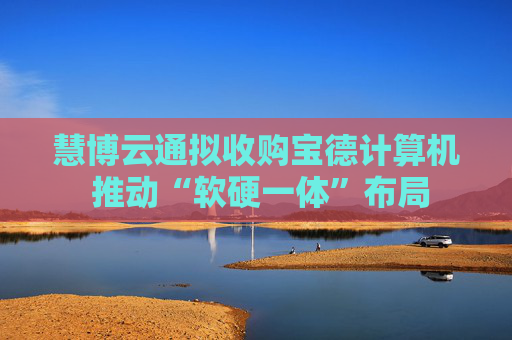 慧博云通拟收购宝德计算机 推动“软硬一体”布局