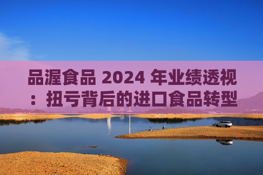 品渥食品 2024 年业绩透视：扭亏背后的进口食品转型之痛