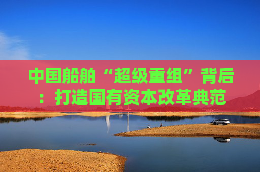中国船舶“超级重组”背后：打造国有资本改革典范