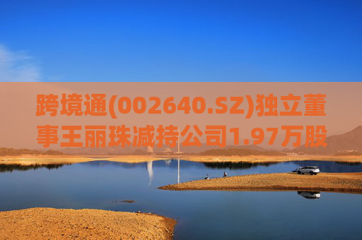 跨境通(002640.SZ)独立董事王丽珠减持公司1.97万股