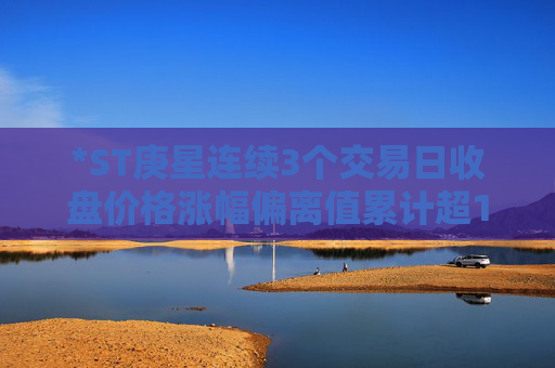 *ST庚星连续3个交易日收盘价格涨幅偏离值累计超12%