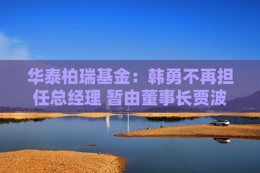 华泰柏瑞基金：韩勇不再担任总经理 暂由董事长贾波代行该职务