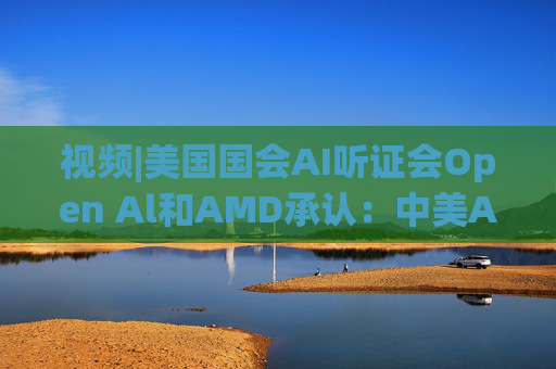 视频|美国国会AI听证会Open Al和AMD承认：中美A的差距并不大