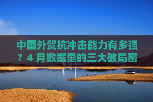 中国外贸抗冲击能力有多强？4 月数据里的三大破局密码